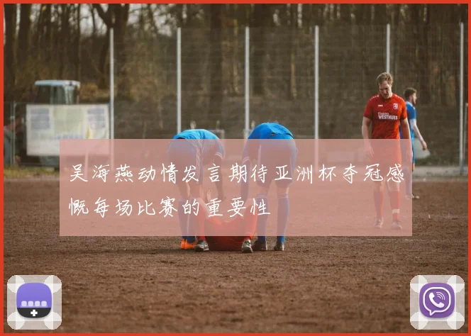 吴海燕动情发言期待亚洲杯夺冠感慨每场比赛的重要性