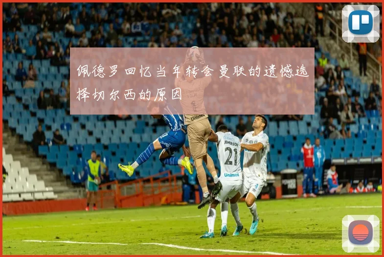 佩德罗回忆当年转会曼联的遗憾选择切尔西的原因