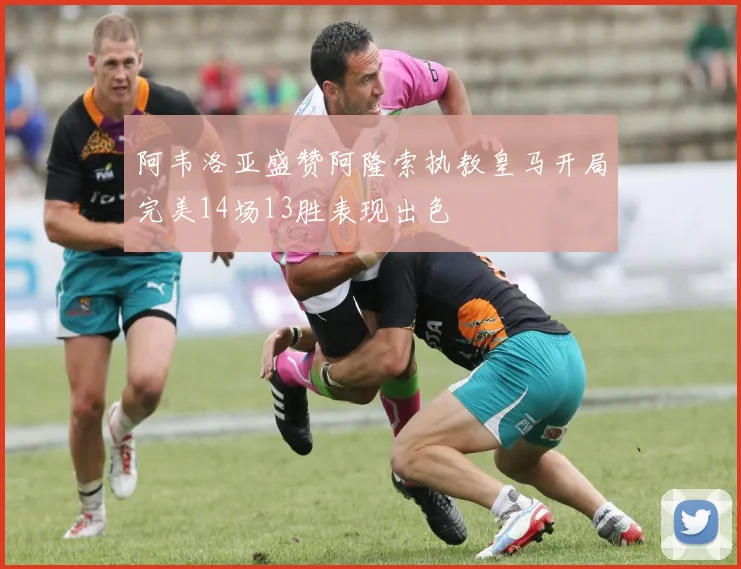 阿韦洛亚盛赞阿隆索执教皇马开局完美14场13胜表现出色