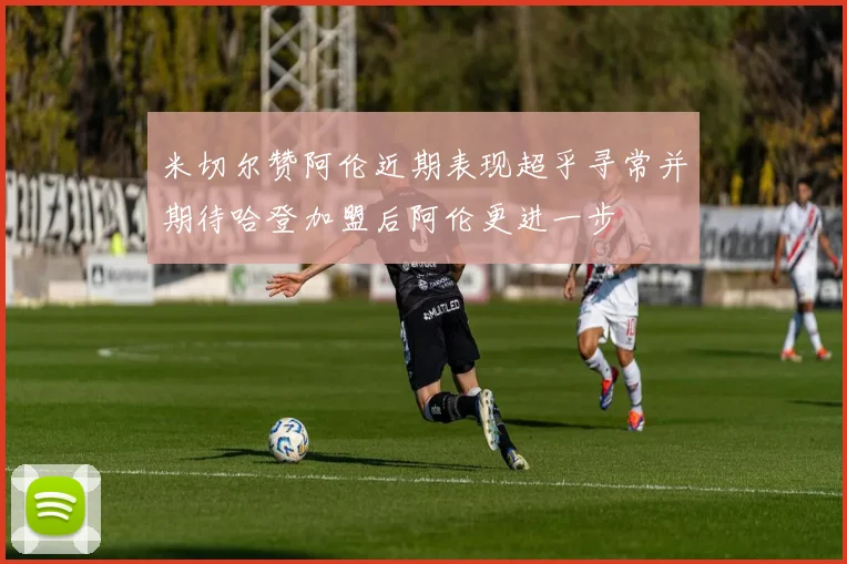 米切尔赞阿伦近期表现超乎寻常并期待哈登加盟后阿伦更进一步