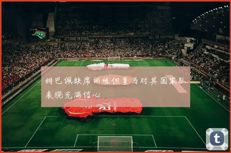 姆巴佩缺席训练但皇马对其国家队表现充满信心