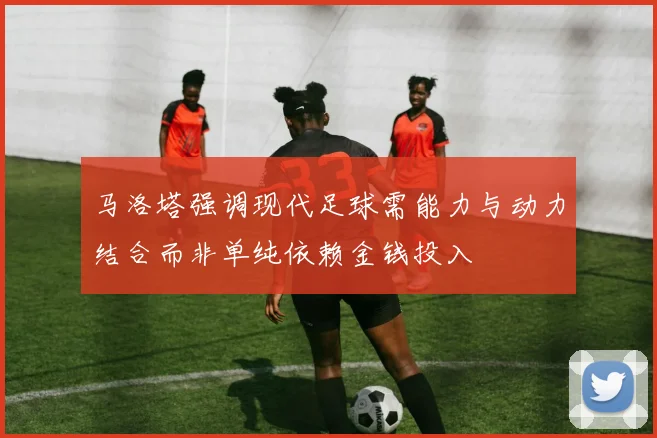 马洛塔强调现代足球需能力与动力结合而非单纯依赖金钱投入
