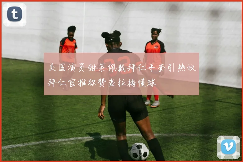 美国演员甜茶佩戴拜仁手套引热议拜仁官推称赞查拉梅懂球