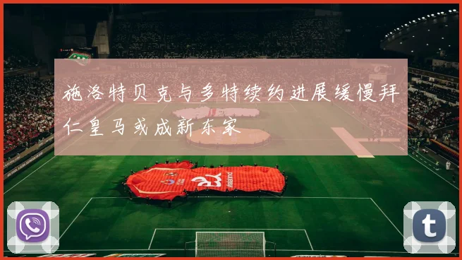 施洛特贝克与多特续约进展缓慢拜仁皇马或成新东家