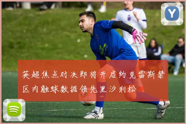 英超焦点对决即将开启约克雷斯禁区内触球数据领先里沙利松