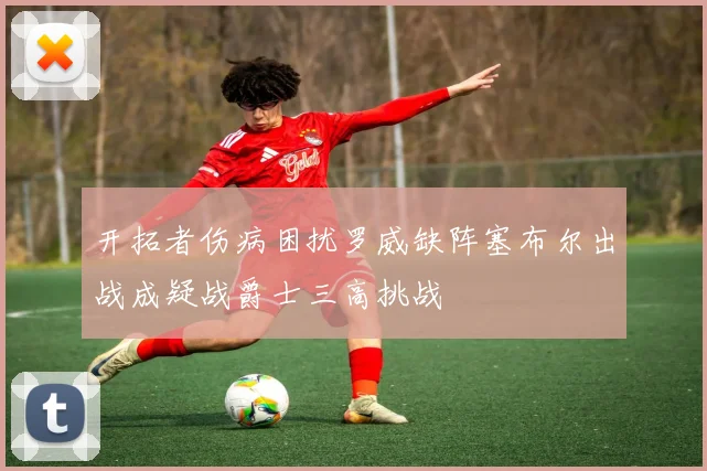 开拓者伤病困扰罗威缺阵塞布尔出战成疑战爵士三高挑战