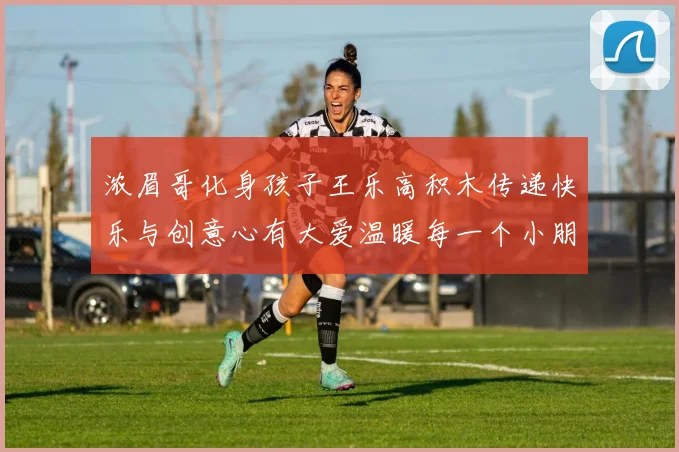 浓眉哥化身孩子王乐高积木传递快乐与创意心有大爱温暖每一个小朋友