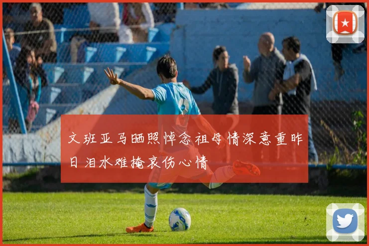 文班亚马晒照悼念祖母情深意重昨日泪水难掩哀伤心情