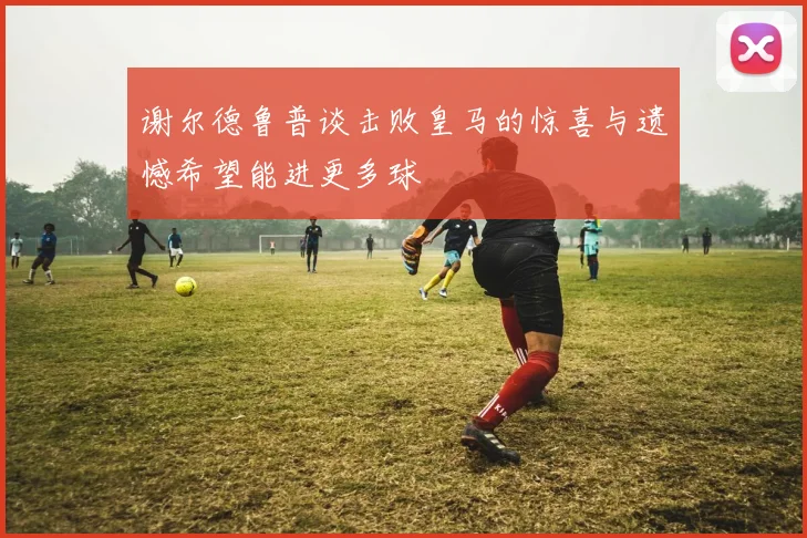 谢尔德鲁普谈击败皇马的惊喜与遗憾希望能进更多球