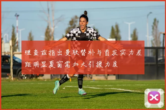 理查兹指出曼联替补与首发实力差距明显夏窗需加大引援力度