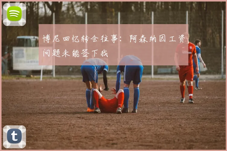博尼回忆转会往事：阿森纳因工资问题未能签下我