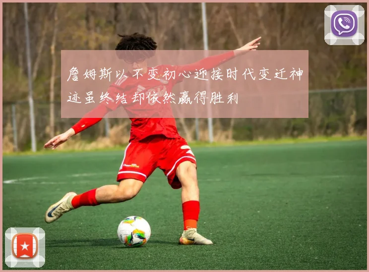 詹姆斯以不变初心迎接时代变迁神迹虽终结却依然赢得胜利