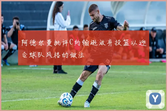 阿德尔曼批评C约翰逊放弃投篮以迎合球队风格的做法