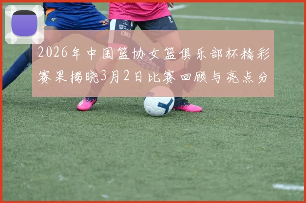 2026年中国篮协女篮俱乐部杯精彩赛果揭晓3月2日比赛回顾与亮点分析